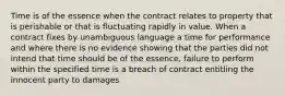 Time is of the essence when the contract relates to property that is perishable or that is fluctuating rapidly in value. When a contract fixes by unambiguous language a time for performance and where there is no evidence showing that the parties did not intend that time should be of the essence, failure to perform within the specified time is a breach of contract entitling the innocent party to damages