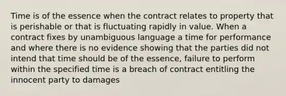 Time is of the essence when the contract relates to property that is perishable or that is fluctuating rapidly in value. When a contract fixes by unambiguous language a time for performance and where there is no evidence showing that the parties did not intend that time should be of the essence, failure to perform within the specified time is a breach of contract entitling the innocent party to damages