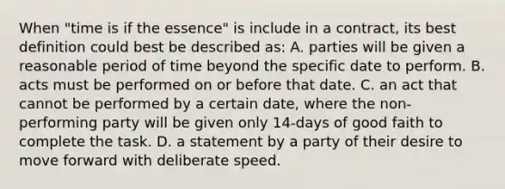 When "time is if the essence" is include in a contract, its best definition could best be described as: A. parties will be given a reasonable period of time beyond the specific date to perform. B. acts must be performed on or before that date. C. an act that cannot be performed by a certain date, where the non- performing party will be given only 14-days of good faith to complete the task. D. a statement by a party of their desire to move forward with deliberate speed.