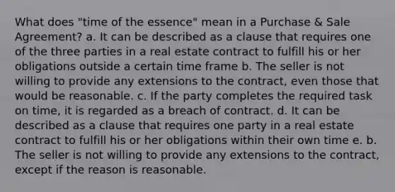 What does "time of the essence" mean in a Purchase & Sale Agreement? a. It can be described as a clause that requires one of the three parties in a real estate contract to fulfill his or her obligations outside a certain time frame b. The seller is not willing to provide any extensions to the contract, even those that would be reasonable. c. If the party completes the required task on time, it is regarded as a breach of contract. d. It can be described as a clause that requires one party in a real estate contract to fulfill his or her obligations within their own time e. b. The seller is not willing to provide any extensions to the contract, except if the reason is reasonable.