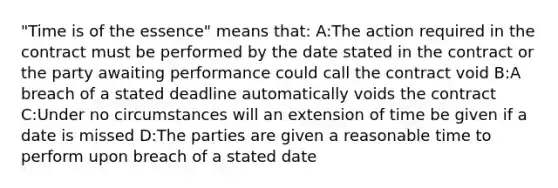 "Time is of the essence" means that: A:The action required in the contract must be performed by the date stated in the contract or the party awaiting performance could call the contract void B:A breach of a stated deadline automatically voids the contract C:Under no circumstances will an extension of time be given if a date is missed D:The parties are given a reasonable time to perform upon breach of a stated date