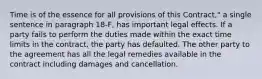 Time is of the essence for all provisions of this Contract," a single sentence in paragraph 18-F, has important legal effects. If a party fails to perform the duties made within the exact time limits in the contract, the party has defaulted. The other party to the agreement has all the legal remedies available in the contract including damages and cancellation.