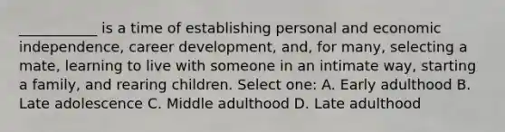 ___________ is a time of establishing personal and economic independence, career development, and, for many, selecting a mate, learning to live with someone in an intimate way, starting a family, and rearing children. Select one: A. Early adulthood B. Late adolescence C. Middle adulthood D. Late adulthood