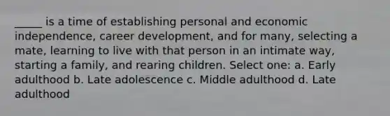 _____ is a time of establishing personal and economic independence, career development, and for many, selecting a mate, learning to live with that person in an intimate way, starting a family, and rearing children. Select one: a. Early adulthood b. Late adolescence c. Middle adulthood d. Late adulthood