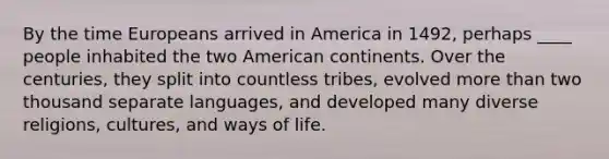 By the time Europeans arrived in America in 1492, perhaps ____ people inhabited the two American continents. Over the centuries, they split into countless tribes, evolved more than two thousand separate languages, and developed many diverse religions, cultures, and ways of life.