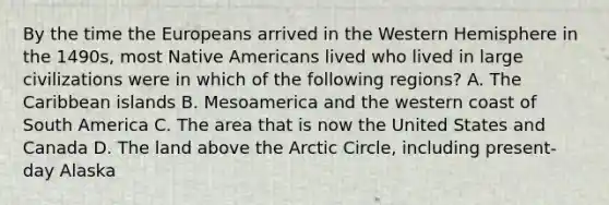 By the time the Europeans arrived in the Western Hemisphere in the 1490s, most Native Americans lived who lived in large civilizations were in which of the following regions? A. The Caribbean islands B. Mesoamerica and the western coast of South America C. The area that is now the United States and Canada D. The land above the Arctic Circle, including present-day Alaska