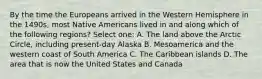 By the time the Europeans arrived in the Western Hemisphere in the 1490s, most Native Americans lived in and along which of the following regions? Select one: A. The land above the Arctic Circle, including present-day Alaska B. Mesoamerica and the western coast of South America C. The Caribbean islands D. The area that is now the United States and Canada