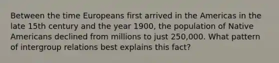 Between the time Europeans first arrived in the Americas in the late 15th century and the year 1900, the population of Native Americans declined from millions to just 250,000. What pattern of intergroup relations best explains this fact?