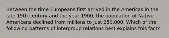 Between the time Europeans first arrived in the Americas in the late 15th century and the year 1900, the population of Native Americans declined from millions to just 250,000. Which of the following patterns of intergroup relations best explains this fact?