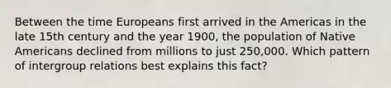 Between the time Europeans first arrived in the Americas in the late 15th century and the year 1900, the population of Native Americans declined from millions to just 250,000. Which pattern of intergroup relations best explains this fact?