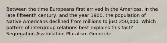 Between the time Europeans first arrived in the Americas, in the late fifteenth century, and the year 1900, the population of Native Americans declined from millions to just 250,000. Which pattern of intergroup relations best explains this fact? Segregation Assimilation Pluralism Genocide