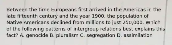 Between the time Europeans first arrived in the Americas in the late fifteenth century and the year 1900, the population of Native Americans declined from millions to just 250,000. Which of the following patterns of intergroup relations best explains this fact? A. genocide B. pluralism C. segregation D. assimilation