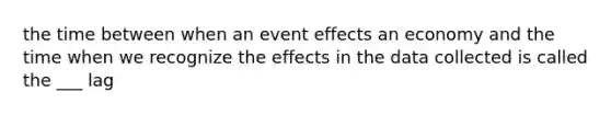 the time between when an event effects an economy and the time when we recognize the effects in the data collected is called the ___ lag