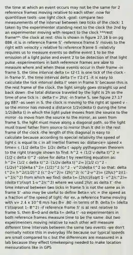 the time at which an event occurs may not be the same for 2 reference frames moving relative to each other -now for quantitiave tools -use light clock -goal: compare two measurements of the interval between two ticks of the clock: 1 taken by the experimenter standing next to the clock the 2nd by an experimenter moving with respect to the clock ***rest frame**- the clock at rest -this is shown in figure 27.16 b on pg 886 -it is in reference frame S' -reference frame S' moves to the right with velocity v relative to reference frame S -relativty requires us to measure events so define event 1 to be the emission of a light pulse and event 2 to be detection of that light pulse -experimenters in both reference frames are able to measure where and when these events occur in their frame -in frame S, the time interval delta t= t2-t1 is one tick of the clock -in frame S', the time interval delta t'= t'2-t'1 -it is easy to calculate the tick interval delta t' seen in frame S' because this is the rest frame of the clock. the light simply goes straight up and back down -the total distance traveled by the light is 2h so the time of one tick is : delta t'= 2h/c -in frame S, see figure 27.17 pg 887 -as seen in S, the clock is moving to the right at speed v -so the mirror has moved a distance 1/2v(delta t) during the time 1/2(delta t) in which the light pulse moves from the source to the mirror -to move from the source to the mirror, as seen from frame S, the light must move along a diagonal path. so the light must travel father from source to mirror than it did in the rest frame of the clock -the length of this diagonal is easy to calculate because according to special relativity the speed of light c is equal to c in all inertial frames so: distance= speed x time= c (1/2 delta t)= 1/2c delta t -apply pythagorean theorem to the right triangle shown to find: h^2 + (1/2 v delta t)^2 = (1/2 c delta t)^2 -solve for delta t by rewriting equation as: h^2= (1/2 c delta t)^2- (1/2v delta t)^2= [(1/2 c)^2 - (1/2v)^2]delta t^2= (1/2)^2 (c^2 - v^2)delta t^2 so that: delta t^2= h^2/(1/2)^2 (c^2-v^2)= (2h)^2/ (c^2-v^2)= (2h/c)^2/(1-v^2/c^2) from which we find: delta t= (2h/c)/(sqrt 1- v^2/c^2)= (delta t')/(sqrt 1-v^2/c^2) where we used 2h/c as delta t' -the time interval between two ticks in frame S is not the same as in frame S' -also may be useful to define Beta= v/c = the speed as a fraction of the speed of light -for ex, a reference frame moving with v= 2.4 x 10^8 m/s has B= .80 -in terms of B: delta t= (delta t')/(sqroot 1- B^2) -if reference frame S' is at rest relative to frame S, then B=0 and delta t= delta t' -so experimenters in both reference frames measure time to be the same -but two experimenters moving relative to each other will measure different time intervals between the same two events -we don't normally notice this in everyday life because our typical speeds are small compared to c but the differences are measured in a lab because they effect timekeeping needed to make location mensurations like in GPS