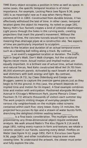 TIME Every object occupies a position in time as well as space. In some cases, the specific temporal location is of minor importance. For example, Locking Piece (see figure 9.36, page 195) is as meaningful now as it was when Henry Moore constructed it in 1963. Constructed from durable bronze, it has effectively withstood the test of time. In other cases, temporal location gives the object its meaning. As noted on page 191, Nancy Holt's Sun Tunnels creates a kind of celestial observatory. Light pours through the holes in the curving walls, creating projections that mark the planet's movement. Without the element of time, the concrete tunnels would have no more meaning than drainage pipes at a construction site. Two aspects of time are particularly important to sculptors. _______ _______ refers to the location and duration of an actual temporal event such as a bowling ball rolling along a track. By contrast______ ______ is an event's suggested location or duration. The traffic light in Segal's Walk, Don't Walk changes, but the sculptural figures never move. Actual motion and implied motion are equally important. In a brilliant use of actual time, actual motion, and natural forces, Ned Kahn constructed Wind Veil (9.70) from 80,000 aluminum panels. Activated by each breath of wind, the wall shimmers with both energy and light. By contrast, Shuttlecocks (9.71), by Claes Oldenburg and Coosje van Bruggen, seems to capture the oversize game pieces just as they begin to hit the ground. In this case, the artwork depends on implied time and motion for its impact. A final example combines time and motion with anticipation. Positioned alongside Michigan Avenue in Chicago's Millennium Park, Jaume Plensa's Crown Fountain (9.72) attracts thousands of visitors each summer day. The work projects smiling images of everyday people from various city neighborhoods on the multiple video screens contained within each five- story tower. Every 15 minutes, the projected face purses its lips and a stream of water bursts forth, drenching the delighted children waiting below. ________ _________ is a final basic consideration. The multiple surfaces presented by any three-dimensional object require extended analysis. We walk around Rodin's The Kiss (figure 9.11A and B, page 185), noting every nuance in form and texture; we rotate a ceramic vessel in our hands, savoring every detail. Fireflies on Water (see figure 9.12, page 185), Part II: Excursus (see figure 9.56, page 206), and other installations require even more viewing time. To understand the artwork, the viewer must enter and fully explore the site.