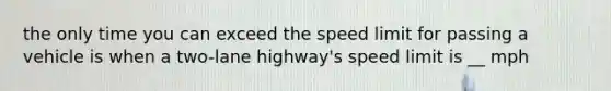 the only time you can exceed the speed limit for passing a vehicle is when a two-lane highway's speed limit is __ mph