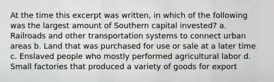 At the time this excerpt was written, in which of the following was the largest amount of Southern capital invested? a. Railroads and other transportation systems to connect urban areas b. Land that was purchased for use or sale at a later time c. Enslaved people who mostly performed agricultural labor d. Small factories that produced a variety of goods for export