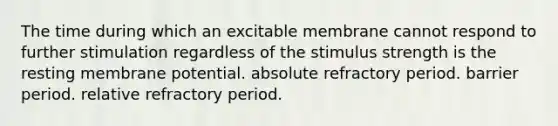 The time during which an excitable membrane cannot respond to further stimulation regardless of the stimulus strength is the resting membrane potential. absolute refractory period. barrier period. relative refractory period.