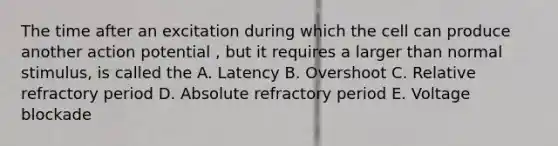 The time after an excitation during which the cell can produce another action potential , but it requires a larger than normal stimulus, is called the A. Latency B. Overshoot C. Relative refractory period D. Absolute refractory period E. Voltage blockade