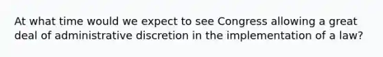 At what time would we expect to see Congress allowing a great deal of administrative discretion in the implementation of a law?