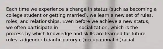 Each time we experience a change in status (such as becoming a college student or getting married), we learn a new set of rules, roles, and relationships. Even before we achieve a new status, we often participate in ________ socialization, which is the process by which knowledge and skills are learned for future roles. a.)gender b.)anticipatory c.)occupational d.)racial