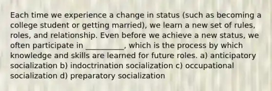 Each time we experience a change in status (such as becoming a college student or getting married), we learn a new set of rules, roles, and relationship. Even before we achieve a new status, we often participate in __________, which is the process by which knowledge and skills are learned for future roles. a) anticipatory socialization b) indoctrination socialization c) occupational socialization d) preparatory socialization