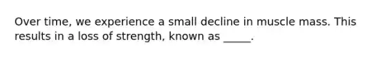 Over time, we experience a small decline in muscle mass. This results in a loss of strength, known as _____.