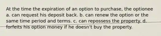 At the time the expiration of an option to purchase, the optionee a. can request his deposit back. b. can renew the option or the same time period and terms. c. can repossess the property. d. forfeits his option money if he doesn't buy the property.