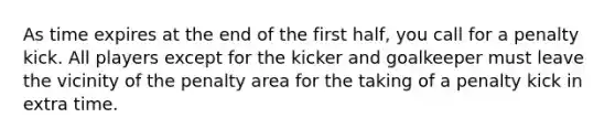 As time expires at the end of the first half, you call for a penalty kick. All players except for the kicker and goalkeeper must leave the vicinity of the penalty area for the taking of a penalty kick in extra time.