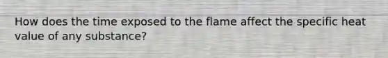 How does the time exposed to the flame affect the specific heat value of any substance?