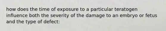 how does the time of exposure to a particular teratogen influence both the severity of the damage to an embryo or fetus and the type of defect: