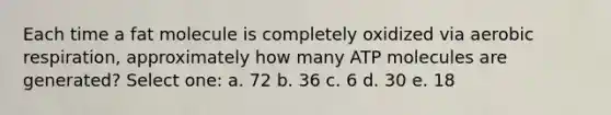 Each time a fat molecule is completely oxidized via <a href='https://www.questionai.com/knowledge/kyxGdbadrV-aerobic-respiration' class='anchor-knowledge'>aerobic respiration</a>, approximately how many ATP molecules are generated? Select one: a. 72 b. 36 c. 6 d. 30 e. 18