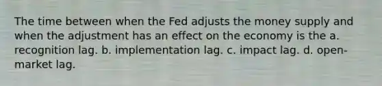 The time between when the Fed adjusts the <a href='https://www.questionai.com/knowledge/kiY8nlPo85-money-supply' class='anchor-knowledge'>money supply</a> and when the adjustment has an effect on the economy is the a. recognition lag. b. implementation lag. c. impact lag. d. open-market lag.