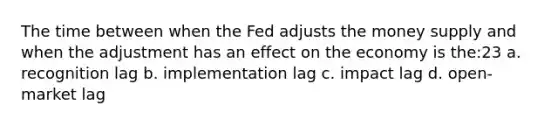 The time between when the Fed adjusts the money supply and when the adjustment has an effect on the economy is the:23 a. recognition lag b. implementation lag c. impact lag d. open-market lag