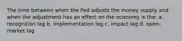 The time between when the Fed adjusts the money supply and when the adjustment has an effect on the economy is the: a. recognition lag b. implementation lag c. impact lag d. open-market lag