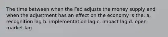 The time between when the Fed adjusts the money supply and when the adjustment has an effect on the economy is the: a. recognition lag b. implementation lag c. impact lag d. open-market lag