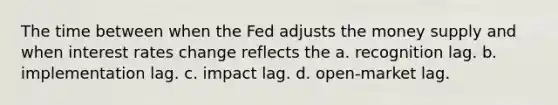 The time between when the Fed adjusts the money supply and when interest rates change reflects the a. recognition lag. b. implementation lag. c. impact lag. d. open-market lag.