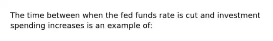 The time between when the fed funds rate is cut and investment spending increases is an example of: