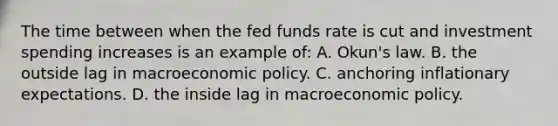 The time between when the fed funds rate is cut and investment spending increases is an example of: A. Okun's law. B. the outside lag in macroeconomic policy. C. anchoring inflationary expectations. D. the inside lag in macroeconomic policy.