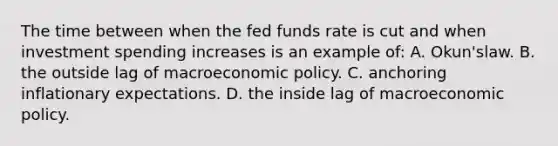 The time between when the fed funds rate is cut and when investment spending increases is an example of: A. Okun'slaw. B. the outside lag of macroeconomic policy. C. anchoring inflationary expectations. D. the inside lag of macroeconomic policy.