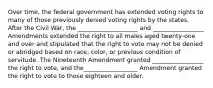 Over time, the federal government has extended voting rights to many of those previously denied voting rights by the states. After the Civil War, the ____________________ and _________________ Amendments extended the right to all males aged twenty-one and over and stipulated that the right to vote may not be denied or abridged based on race, color, or previous condition of servitude. The Nineteenth Amendment granted _________________ the right to vote, and the__________________ Amendment granted the right to vote to those eighteen and older.