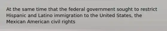 At the same time that the federal government sought to restrict Hispanic and Latino immigration to the United States, the Mexican American civil rights