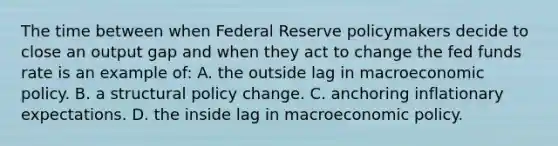 The time between when Federal Reserve policymakers decide to close an output gap and when they act to change the fed funds rate is an example of: A. the outside lag in macroeconomic policy. B. a structural policy change. C. anchoring inflationary expectations. D. the inside lag in macroeconomic policy.