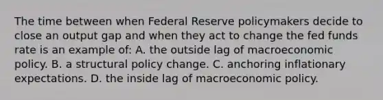 The time between when Federal Reserve policymakers decide to close an output gap and when they act to change the fed funds rate is an example of: A. the outside lag of macroeconomic policy. B. a structural policy change. C. anchoring inflationary expectations. D. the inside lag of macroeconomic policy.