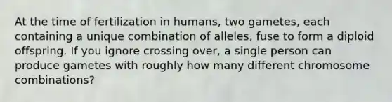 At the time of fertilization in humans, two gametes, each containing a unique combination of alleles, fuse to form a diploid offspring. If you ignore crossing over, a single person can produce gametes with roughly how many different chromosome combinations?