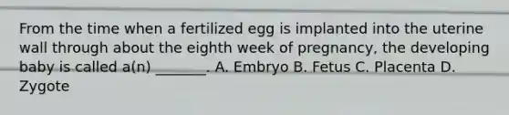 From the time when a fertilized egg is implanted into the uterine wall through about the eighth week of pregnancy, the developing baby is called a(n) _______. A. Embryo B. Fetus C. Placenta D. Zygote