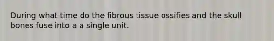 During what time do the fibrous tissue ossifies and the skull bones fuse into a a single unit.