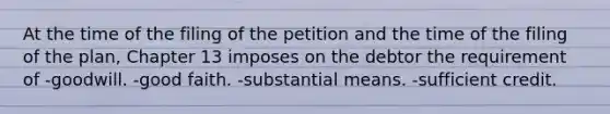 At the time of the filing of the petition and the time of the filing of the plan, Chapter 13 imposes on the debtor the requirement of -goodwill. -good faith. -substantial means. -sufficient credit.