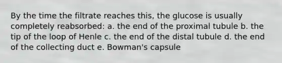 By the time the filtrate reaches this, the glucose is usually completely reabsorbed: a. the end of the proximal tubule b. the tip of the loop of Henle c. the end of the distal tubule d. the end of the collecting duct e. Bowman's capsule