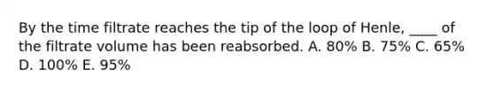 By the time filtrate reaches the tip of the loop of Henle, ____ of the filtrate volume has been reabsorbed. A. 80% B. 75% C. 65% D. 100% E. 95%